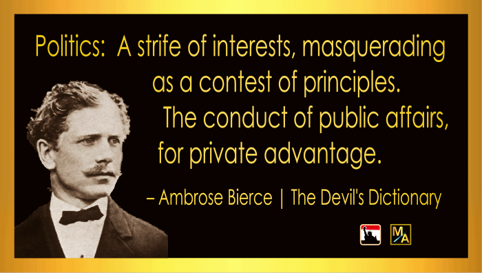 “Politics:  A strife of interests, masquerading as a contest of principles.  The conduct of public affairs, for private advantage.” - Ambrose Bierce